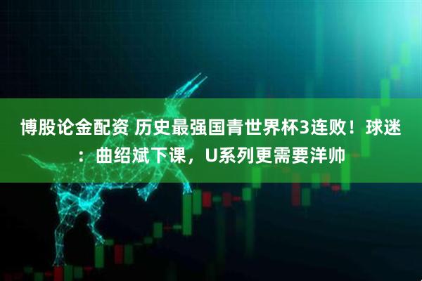 博股论金配资 历史最强国青世界杯3连败！球迷：曲绍斌下课，U系列更需要洋帅