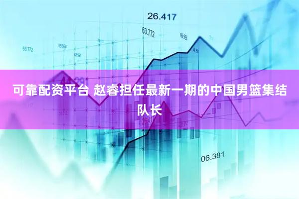 可靠配资平台 赵睿担任最新一期的中国男篮集结队长
