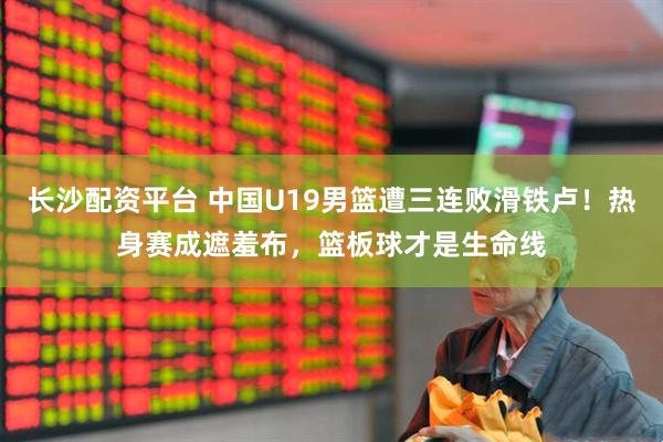 长沙配资平台 中国U19男篮遭三连败滑铁卢！热身赛成遮羞布，篮板球才是生命线