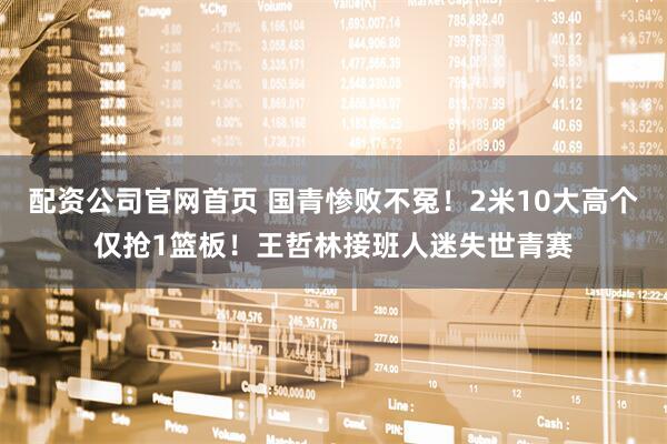 配资公司官网首页 国青惨败不冤！2米10大高个仅抢1篮板！王哲林接班人迷失世青赛