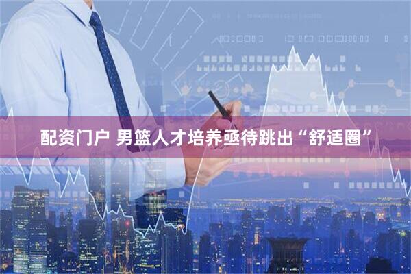 配资门户 男篮人才培养亟待跳出“舒适圈”