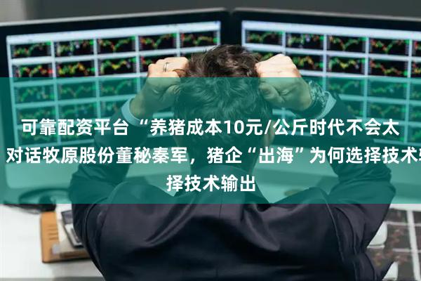 可靠配资平台 “养猪成本10元/公斤时代不会太远” 对话牧原股份董秘秦军，猪企“出海”为何选择技术输出