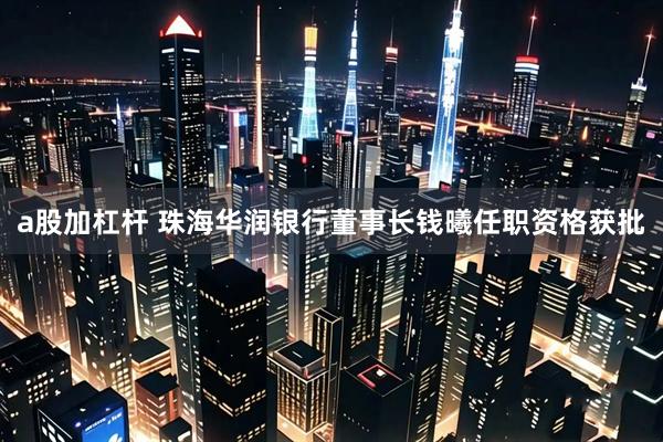 a股加杠杆 珠海华润银行董事长钱曦任职资格获批