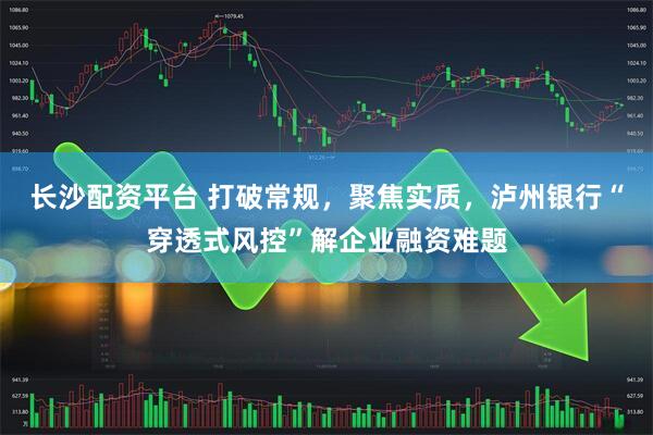 长沙配资平台 打破常规，聚焦实质，泸州银行“穿透式风控”解企业融资难题