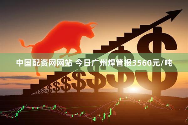 中国配资网网站 今日广州焊管报3560元/吨