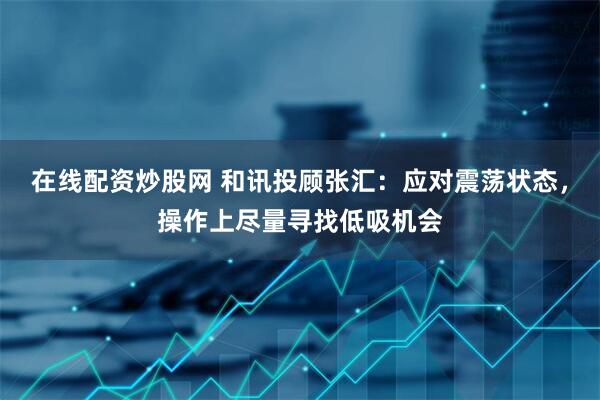 在线配资炒股网 和讯投顾张汇：应对震荡状态，操作上尽量寻找低吸机会