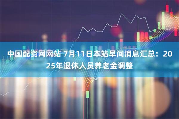 中国配资网网站 7月11日本站早间消息汇总：2025年退休人员养老金调整