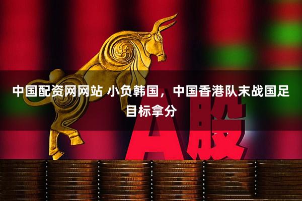 中国配资网网站 小负韩国，中国香港队末战国足目标拿分