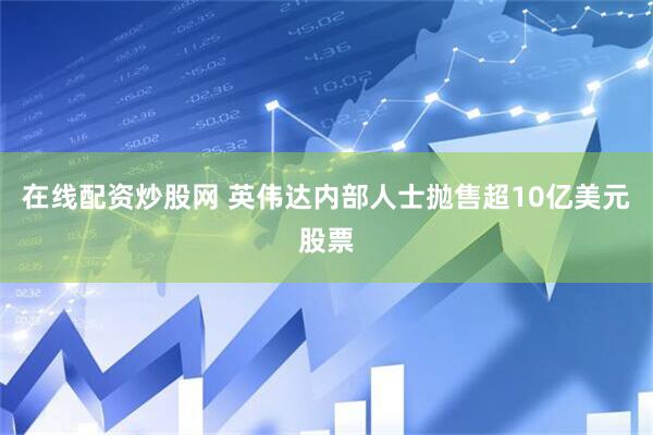 在线配资炒股网 英伟达内部人士抛售超10亿美元股票