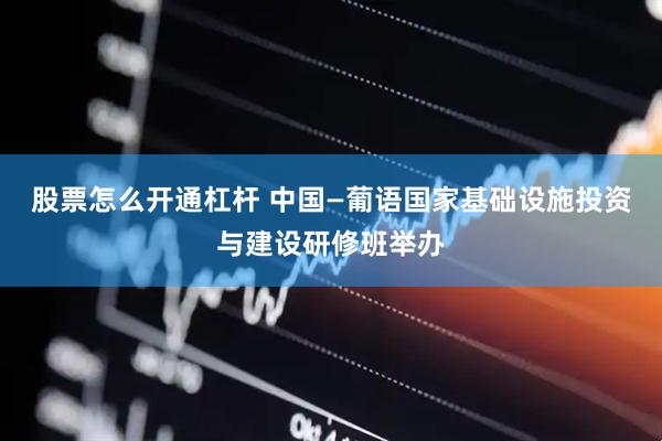 股票怎么开通杠杆 中国—葡语国家基础设施投资与建设研修班举办