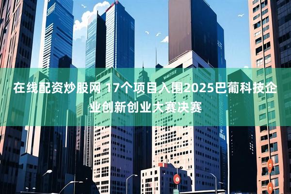 在线配资炒股网 17个项目入围2025巴葡科技企业创新创业大赛决赛