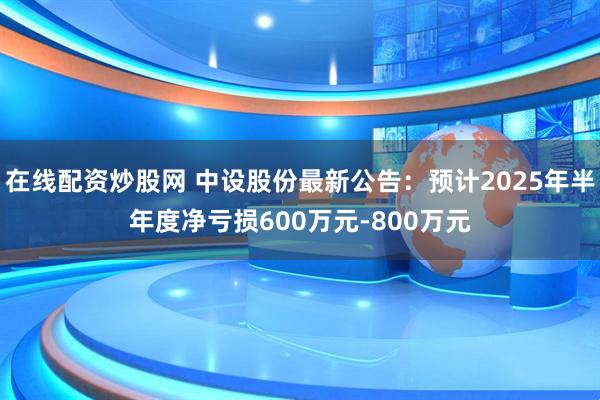 在线配资炒股网 中设股份最新公告：预计2025年半年度净亏损600万元-800万元