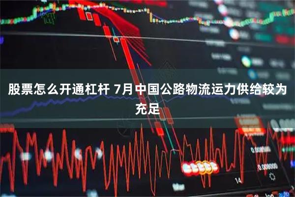股票怎么开通杠杆 7月中国公路物流运力供给较为充足