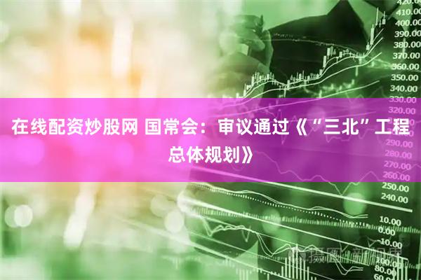 在线配资炒股网 国常会：审议通过《“三北”工程总体规划》