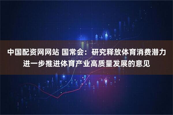 中国配资网网站 国常会：研究释放体育消费潜力进一步推进体育产业高质量发展的意见