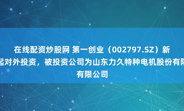 在线配资炒股网 第一创业（002797.SZ）新增一起对外投资，被投资公司为山东力久特种电机股份有限公司