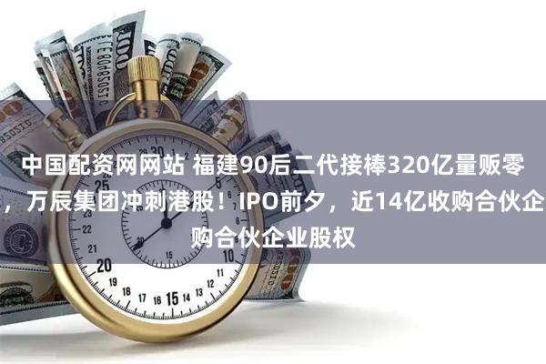 中国配资网网站 福建90后二代接棒320亿量贩零食龙头，万辰集团冲刺港股！IPO前夕，近14亿收购合伙企业股权