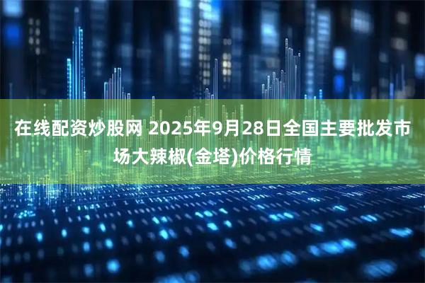 在线配资炒股网 2025年9月28日全国主要批发市场大辣椒(金塔)价格行情