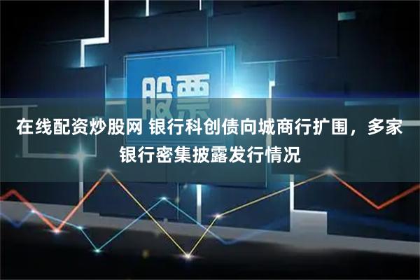 在线配资炒股网 银行科创债向城商行扩围，多家银行密集披露发行情况
