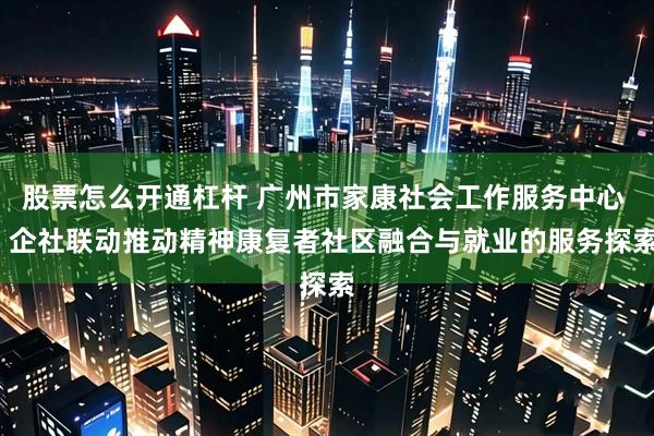 股票怎么开通杠杆 广州市家康社会工作服务中心 | 企社联动推动精神康复者社区融合与就业的服务探索