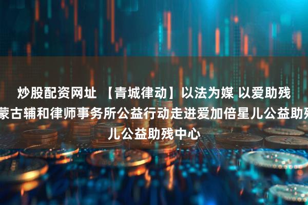 炒股配资网址 【青城律动】以法为媒 以爱助残——内蒙古辅和律师事务所公益行动走进爱加倍星儿公益助残中心