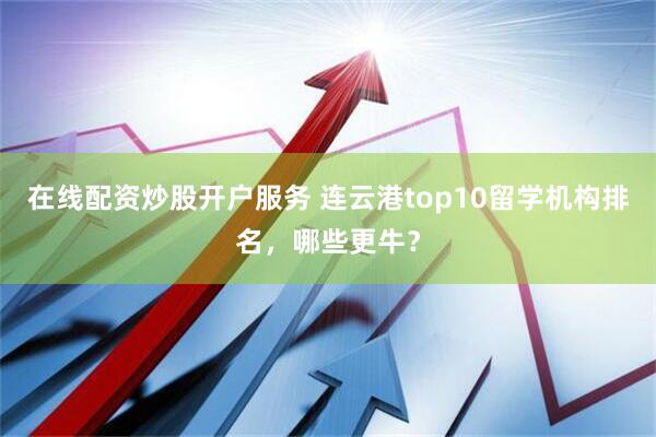 在线配资炒股开户服务 连云港top10留学机构排名，哪些更牛？