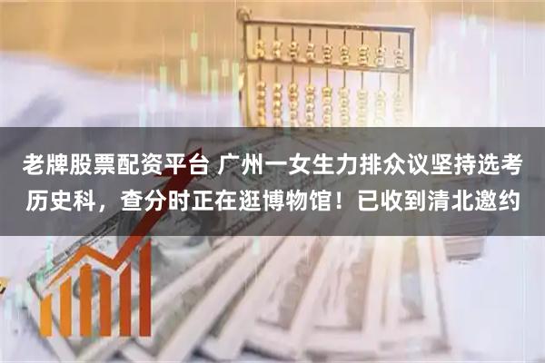 老牌股票配资平台 广州一女生力排众议坚持选考历史科，查分时正在逛博物馆！已收到清北邀约