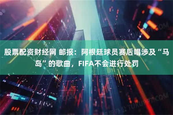 股票配资财经网 邮报:阿根廷球员赛后唱涉及“马岛”的歌曲,FIFA不会进行处罚