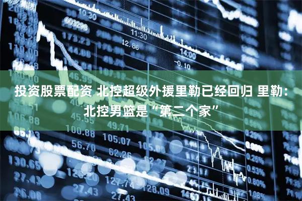 投资股票配资 北控超级外援里勒已经回归 里勒：北控男篮是“第二个家”