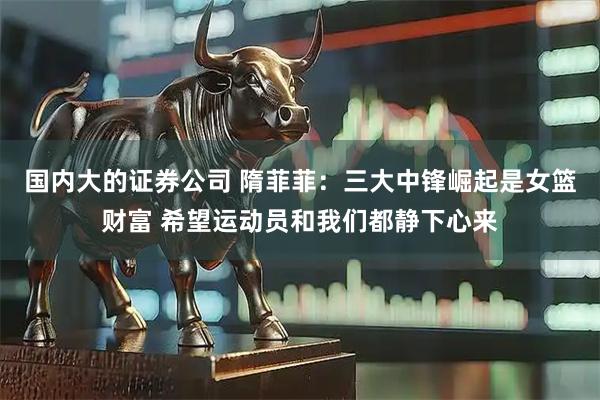 国内大的证券公司 隋菲菲：三大中锋崛起是女篮财富 希望运动员和我们都静下心来