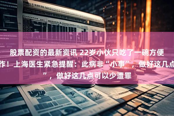 股票配资的最新资讯 22岁小伙只吃了一碗方便面，突然发作！上海医生紧急提醒：此病非“小事”，做好这几点可以少遭罪