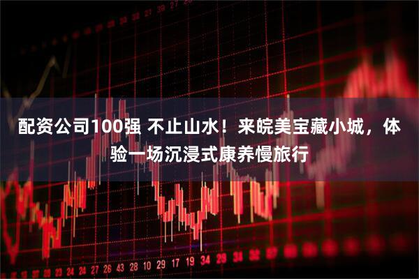 配资公司100强 不止山水！来皖美宝藏小城，体验一场沉浸式康养慢旅行
